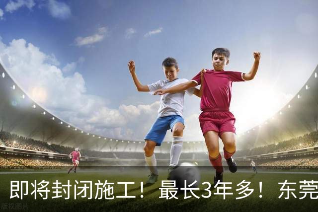 即将封闭施工！最长3年多！东莞最新公告