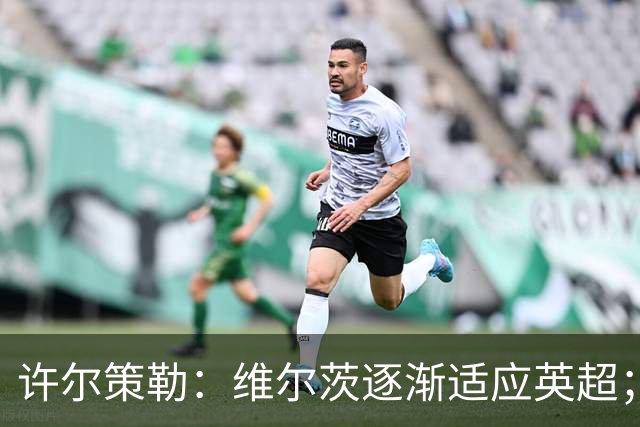 许尔策勒：维尔茨逐渐适应英超；我们去安菲尔德是为了赢球